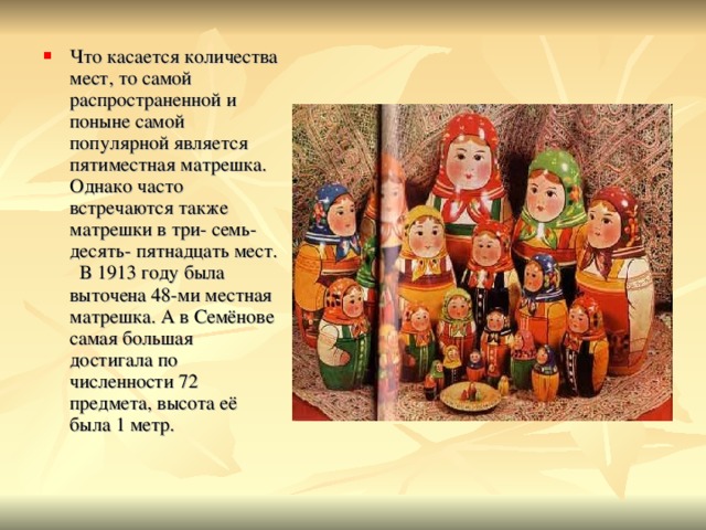 Что касается количества мест, то самой распространенной и поныне самой популярной является пятиместная матрешка. Однако часто встречаются также матрешки в три- семь- десять- пятнадцать мест. В 1913 году была выточена 48-ми местная матрешка. А в Семёнове самая большая достигала по численности 72 предмета, высота её была 1 метр. 