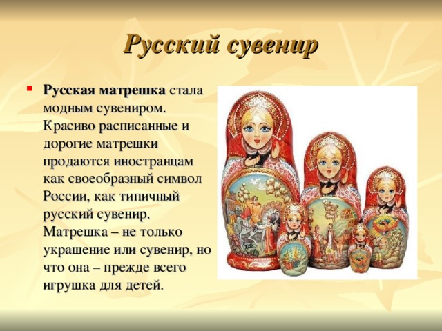 Русский сувенир Русская матрешка стала модным сувениром. Красиво расписанные и дорогие матрешки продаются иностранцам как своеобразный символ России, как типичный русский сувенир. Матрешка – не только украшение или сувенир, но что она – прежде всего игрушка для детей.  