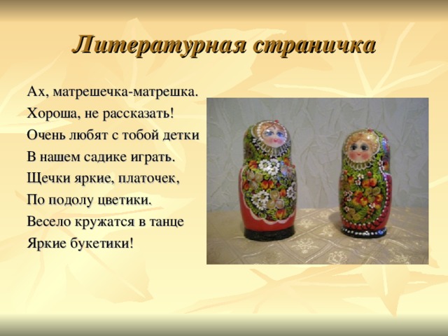 Литературная страничка Ах, матрешечка-матрешка. Хороша, не рассказать! Очень любят с тобой детки В нашем садике играть. Щечки яркие, платочек, По подолу цветики. Весело кружатся в танце Яркие букетики! 