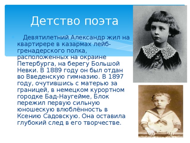 Детство поэта  Девятилетний Александр жил на квартирере в казармах лейб-гренадерского полка, расположенных на окраине Петербурга, на берегу Большой Невки. В 1889 году он был отдан во Введенскую гимназию. В 1897 году, очутившись с матерью за границей, в немецком курортном городке Бад-Наугейме, Блок пережил первую сильную юношескую влюблённость в Ксению Садовскую. Она оставила глубокий след в его творчестве. 