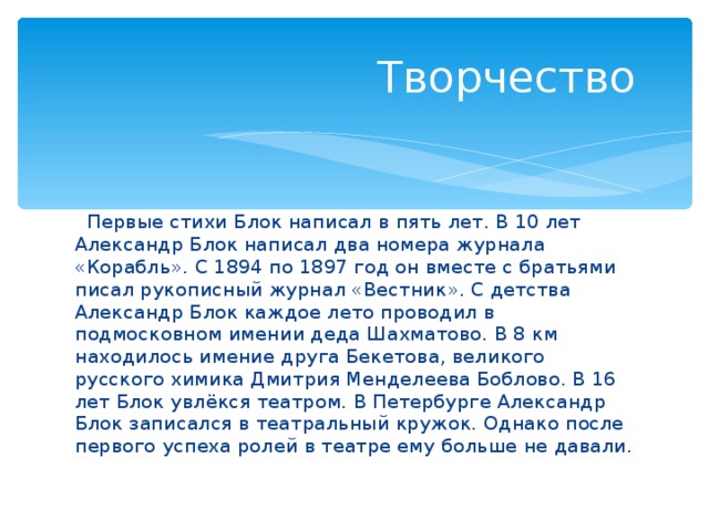  Творчество  Первые стихи Блок написал в пять лет. В 10 лет Александр Блок написал два номера журнала «Корабль». С 1894 по 1897 год он вместе с братьями писал рукописный журнал «Вестник». С детства Александр Блок каждое лето проводил в подмосковном имении деда Шахматово. В 8 км находилось имение друга Бекетова, великого русского химика Дмитрия Менделеева Боблово. В 16 лет Блок увлёкся театром. В Петербурге Александр Блок записался в театральный кружок. Однако после первого успеха ролей в театре ему больше не давали. 