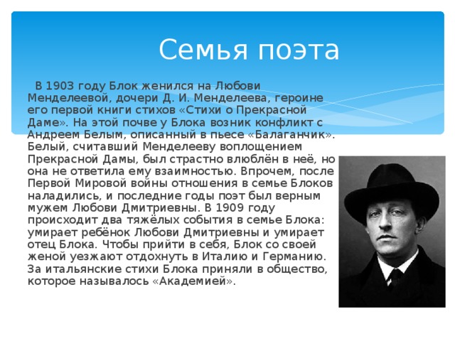  Семья поэта  В 1903 году Блок женился на Любови Менделеевой, дочери Д. И. Менделеева, героине его первой книги стихов «Стихи о Прекрасной Даме». На этой почве у Блока возник конфликт с Андреем Белым, описанный в пьесе «Балаганчик». Белый, считавший Менделееву воплощением Прекрасной Дамы, был страстно влюблён в неё, но она не ответила ему взаимностью. Впрочем, после Первой Мировой войны отношения в семье Блоков наладились, и последние годы поэт был верным мужем Любови Дмитриевны. В 1909 году происходит два тяжёлых события в семье Блока: умирает ребёнок Любови Дмитриевны и умирает отец Блока. Чтобы прийти в себя, Блок со своей женой уезжают отдохнуть в Италию и Германию. За итальянские стихи Блока приняли в общество, которое называлось «Академией». 