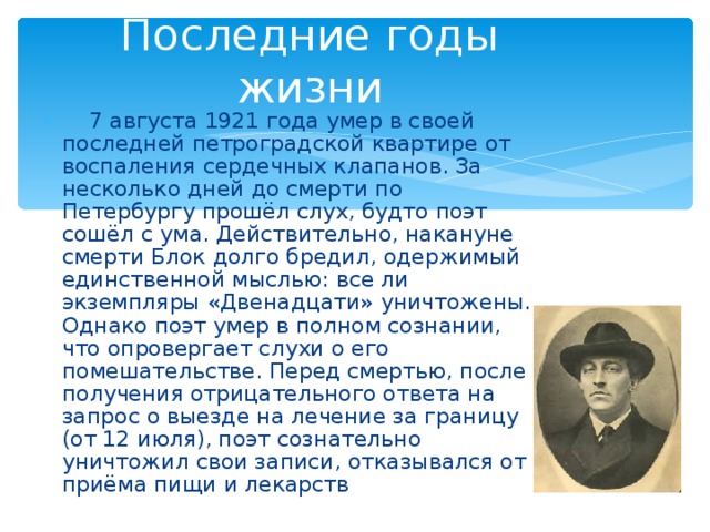 Последние годы жизни  7 августа 1921 года умер в своей последней петроградской квартире от воспаления сердечных клапанов. За несколько дней до смерти по Петербургу прошёл слух, будто поэт сошёл с ума. Действительно, накануне смерти Блок долго бредил, одержимый единственной мыслью: все ли экземпляры «Двенадцати» уничтожены. Однако поэт умер в полном сознании, что опровергает слухи о его помешательстве. Перед смертью, после получения отрицательного ответа на запрос о выезде на лечение за границу (от 12 июля), поэт сознательно уничтожил свои записи, отказывался от приёма пищи и лекарств 