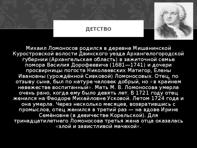 ДЕТСТВО Михаил Ломоносов родился в деревне Мишанинской Куростровской волости Двинского уезда Архангелогородской губернии (Архангельская область) в зажиточной семье помора Василия Дорофеевича (1681—1741) и дочери просвирницы погоста Николаевских Матигор, Елены Ивановны (урождённой Сивковой) Ломоносовых. Отец, по отзыву сына, был по натуре человек добрый, но «в крайнем невежестве воспитанный». Мать М. В. Ломоносова умерла очень рано, когда ему было девять лет. В 1721 году отец женился на Феодоре Михайловне Усковой. Летом 1724 года и она умерла. Через несколько месяцев, возвратившись с промыслов, отец женился в третий раз — на вдове Ирине Семёновне (в девичестве Корельской). Для тринадцатилетнего Ломоносова третья жена отца оказалась «злой и завистливой мачехой». 