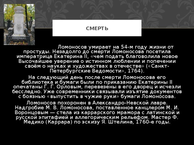 СМЕРТЬ  Ломоносов умирает на 54-м году жизни от простуды. Незадолго до смерти Ломоносова посетила императрица Екатерина II, «чем подать благоволила новое Высочайшее уверение о истинном люблении и попечении своём о науках и художествах в отечестве» («Санкт-Петербургские Ведомости», 1764). На следующий день после смерти Ломоносова его библиотека и бумаги были по приказанию Екатерины II опечатаны Г. Г. Орловым, перевезены в его дворец и исчезли бесследно. Уже современники связывали изъятие документов с боязнью «выпустить в чужие руки» бумаги Ломоносова. Ломоносов похоронен в Александро-Невской лавре. Надгробие М. В. Ломоносова, поставленное канцлером М. И. Воронцовым — стела из каррарского мрамора с латинской и русской эпитафией и аллегорическим рельефом. Мастер Ф. Медико (Каррара) по эскизу Я. Штелина, 1760-е годы. 