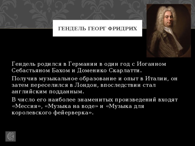 Гендель Георг Фридрих Гендель родился в Германии в один год с Иоганном Себастьяном Бахом и Доменико Скарлатти. Получив музыкальное образование и опыт в Италии, он затем переселился в Лондон, впоследствии стал английским подданным. В число его наиболее знаменитых произведений входят «Мессия», «Музыка на воде» и «Музыка для королевского фейерверка». 
