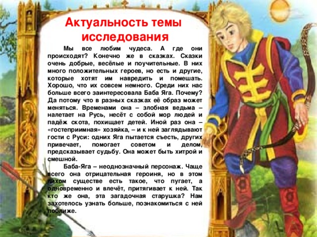 Актуальность темы исследования  Мы все любим чудеса. А где они происходят? Конечно же в сказках. Сказки очень добрые, весёлые и поучительные. В них много положительных героев, но есть и другие, которые хотят им навредить и помешать. Хорошо, что их совсем немного. Среди них нас больше всего заинтересовала Баба Яга. Почему? Да потому что в разных сказках её образ может меняться. Временами она – злобная ведьма – налетает на Русь, несёт с собой мор людей и падёж скота, похищает детей. Иной раз она – «гостеприимная» хозяйка, – и к ней заглядывают гости с Руси: одних Яга пытается съесть, других привечает, помогает советом и делом, предсказывает судьбу. Она может быть хитрой и смешной. Баба-Яга – неоднозначный персонаж. Чаще всего она отрицательная героиня, но в этом лихом существе есть такое, что пугает, а одновременно и влечёт, притягивает к ней. Так кто же она, эта загадочная старушка? Нам захотелось узнать больше, познакомиться с ней поближе. 