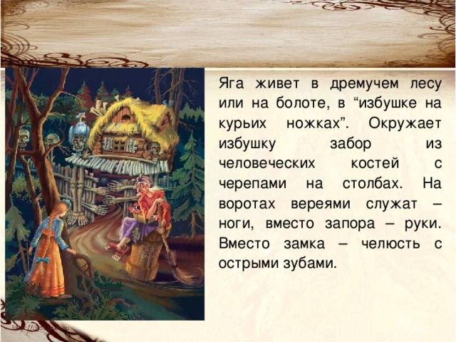 Яга живет в дремучем лесу или на болоте, в “избушке на курьих ножках”. Окружает избушку забор из человеческих костей с черепами на столбах. На воротах вереями служат – ноги, вместо запора – руки. Вместо замка – челюсть с острыми зубами. 