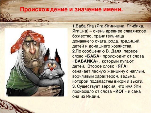 Происхождение и значение имени. 1. Баба Яга (Яга-Ягинишна, Ягибиха, Ягишна) – очень древнее славянское божество, хранительница домашнего очага, рода, традиций, детей и домашнего хозяйства. 2. По сообщению В. Даля, первое слово «БАБА» происходит от слова «БАБАЙКА» , которым пугают детей. Второе слово «ЯГА» означает лесную женщину с наглым, ворчливым характером, ведьма, которой подвластны вихри и вьюги.  3.  Существует версия, что имя Яги произошло от слова « ЙОГ» и сама она из Индии.   
