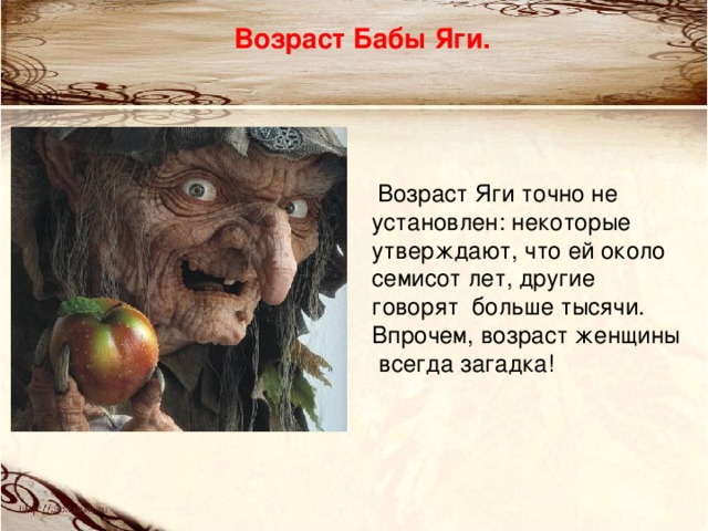 Возраст Бабы Яги.   Возраст Яги точно не установлен: некоторые утверждают, что ей около семисот лет, другие говорят  больше тысячи. Впрочем, возраст женщины  всегда загадка! 