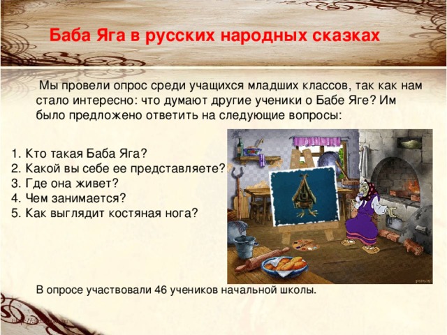 Баба Яга в русских народных сказках  Мы провели опрос среди учащихся младших классов, так как нам стало интересно: что думают другие ученики о Бабе Яге? Им было предложено ответить на следующие вопросы: В опросе участвовали 46 учеников начальной школы. 1. Кто такая Баба Яга?  2. Какой вы себе ее представляете?  3. Где она живет?  4. Чем занимается?  5. Как выглядит костяная нога?  
