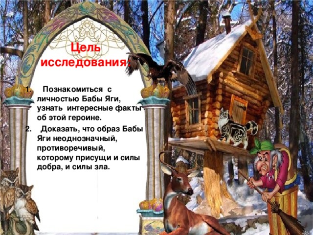 Цель исследования:   1. Познакомиться с личностью Бабы Яги, узнать интересные факты об этой героине. 2. Доказать, что образ Бабы Яги неоднозначный, противоречивый, которому присущи и силы добра, и силы зла. 