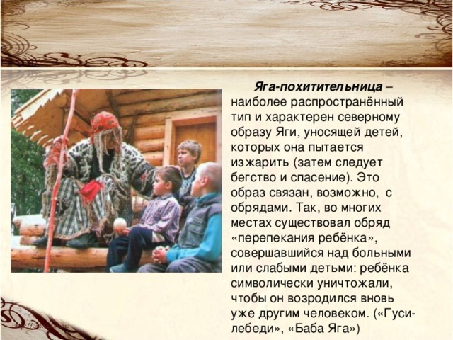 Яга-похитительница – наиболее распространённый тип и характерен северному образу Яги, уносящей детей, которых она пытается изжарить (затем следует бегство и спасение). Это образ связан, возможно, с обрядами. Так, во многих местах существовал обряд «перепекания ребёнка», совершавшийся над больными или слабыми детьми: ребёнка символически уничтожали, чтобы он возродился вновь уже другим человеком. («Гуси-лебеди», «Баба Яга») 
