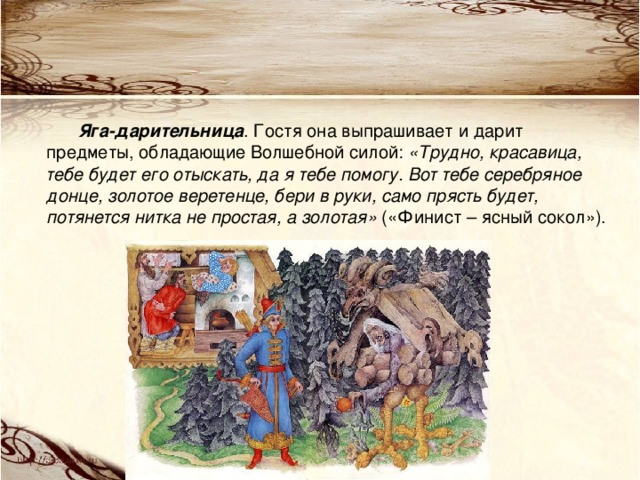 Яга-дарительница . Гостя она выпрашивает и дарит предметы, обладающие Волшебной силой: «Трудно, красавица, тебе будет его отыскать, да я тебе помогу. Вот тебе серебряное донце, золотое веретенце, бери в руки, само прясть будет, потянется нитка не простая, а золотая» («Финист – ясный сокол»). 