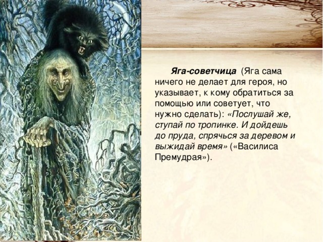 Яга-советчица (Яга сама ничего не делает для героя, но указывает, к кому обратиться за помощью или советует, что нужно сделать): «Послушай же, ступай по тропинке. И дойдешь до пруда, спрячься за деревом и выжидай время» («Василиса Премудрая»). 