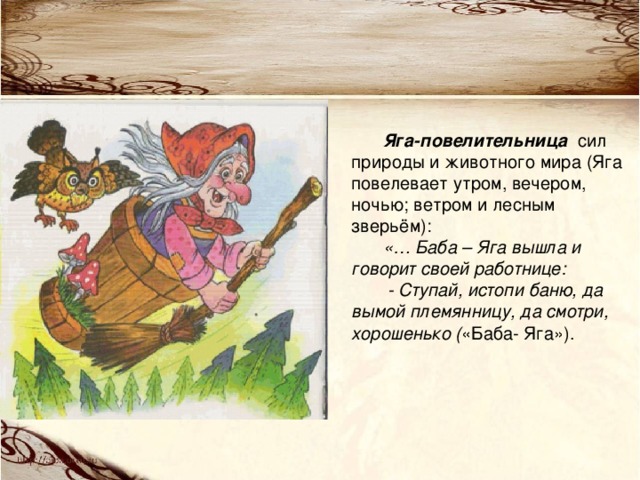 Яга-повелительница сил природы и животного мира (Яга повелевает утром, вечером, ночью; ветром и лесным зверьём): «… Баба – Яга вышла и говорит своей работнице:  - Ступай, истопи баню, да вымой племянницу, да смотри, хорошенько ( «Баба- Яга»). 