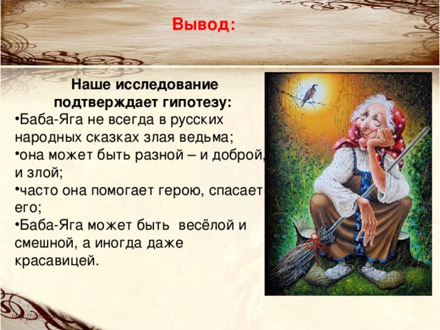 Вывод:  Наше исследование подтверждает гипотезу: Баба-Яга не всегда в русских народных сказках злая ведьма; она может быть разной – и доброй, и злой; часто она помогает герою, спасает его; Баба-Яга может быть весёлой и смешной, а иногда даже красавицей.  