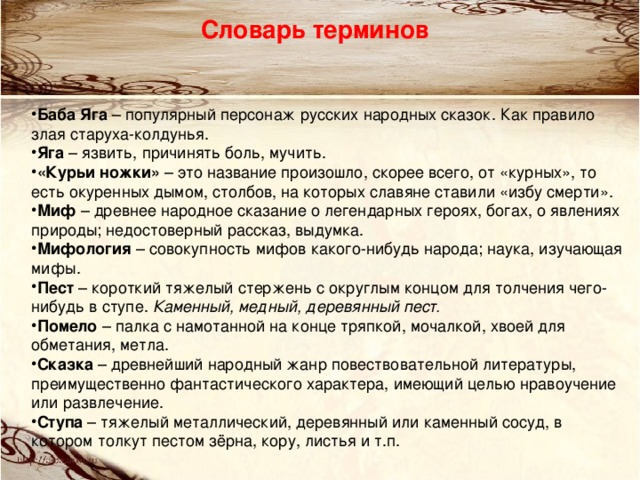Словарь терминов  Баба Яга – популярный персонаж русских народных сказок. Как правило злая старуха-колдунья. Яга – язвить, причинять боль, мучить. «Курьи ножки» – это название произошло, скорее всего, от «курных», то есть окуренных дымом, столбов, на которых славяне ставили «избу смерти». Миф – древнее народное сказание о легендарных героях, богах, о явлениях природы; недостоверный рассказ, выдумка. Мифология – совокупность мифов какого-нибудь народа; наука, изучающая мифы. Пест – короткий тяжелый стержень с округлым концом для толчения чего-нибудь в ступе. Каменный, медный, деревянный пест. Помело – палка с намотанной на конце тряпкой, мочалкой, хвоей для обметания, метла. Сказка – древнейший народный жанр повествовательной литературы, преимущественно фантастического характера, имеющий целью нравоучение или развлечение. Ступа – тяжелый металлический, деревянный или каменный сосуд, в котором толкут пестом зёрна, кору, листья и т.п. 