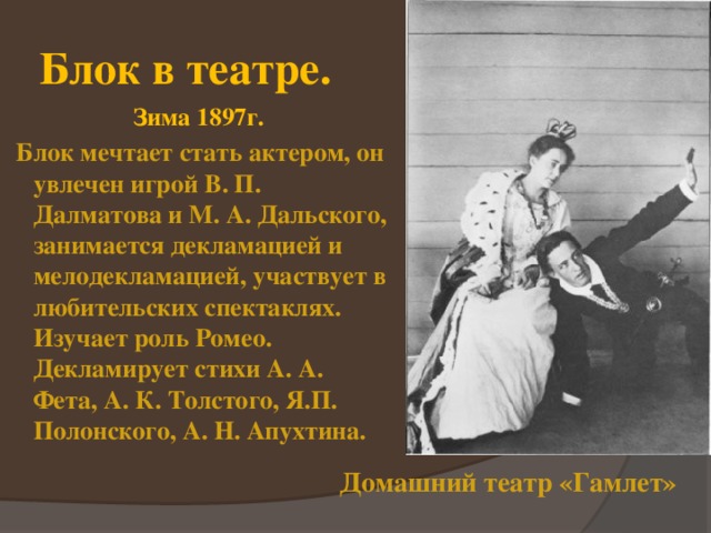 Блок в театре. Зима 1897г.  Блок мечтает стать актером, он увлечен игрой В. П. Далматова и М. А. Дальского, занимается декламацией и мелодекламацией, участвует в любительских спектаклях. Изучает роль Ромео. Декламирует стихи А. А. Фета, А. К. Толстого, Я.П. Полонского, А. Н. Апухтина. Домашний театр «Гамлет» 