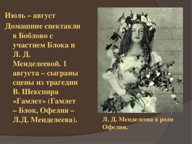 Июль – август Домашние спектакли в Боблово с участием Блока и Л. Д. Менделеевой. 1 августа – сыграны сцены из трагедии В. Шекспира «Гамлет» (Гамлет – Блок, Офелия – Л.Д. Менделеева). Л. Д. Менделеева в роли Офелии. 