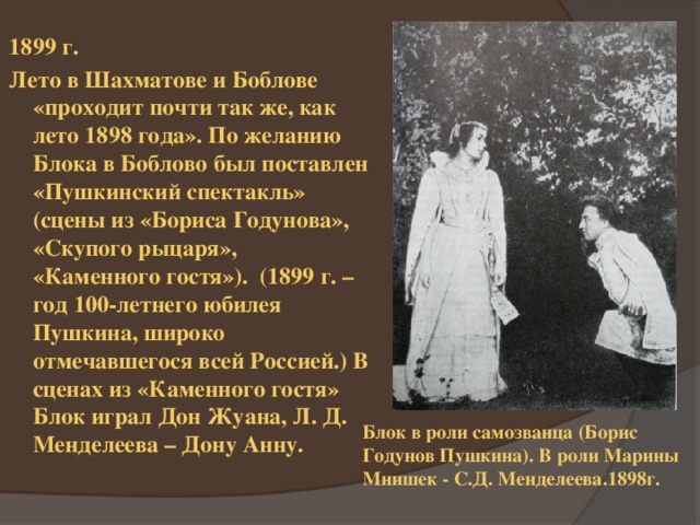 1899 г. Лето в Шахматове и Боблове «проходит почти так же, как лето 1898 года». По желанию Блока в Боблово был поставлен «Пушкинский спектакль» (сцены из «Бориса Годунова», «Скупого рыцаря», «Каменного гостя»). (1899 г. – год 100-летнего юбилея Пушкина, широко отмечавшегося всей Россией.) В сценах из «Каменного гостя» Блок играл Дон Жуана, Л. Д. Менделеева – Дону Анну. Блок в роли самозванца (Борис Годунов Пушкина). В роли Марины Мнишек - С.Д. Менделеева.1898г. 