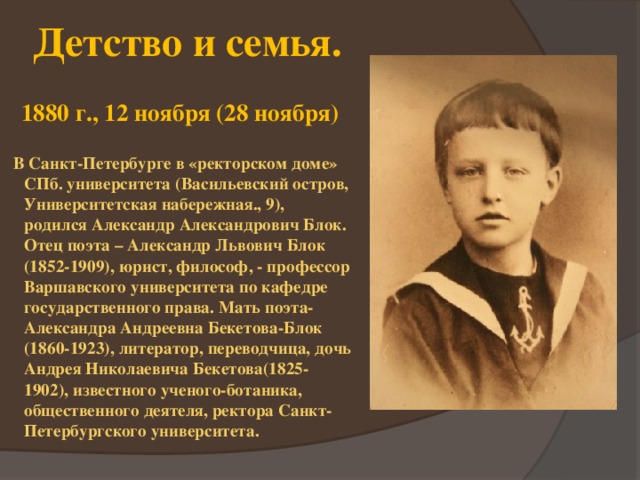 Детство и семья. 1880 г., 12 ноября (28 ноября)  В Санкт-Петербурге в «ректорском доме» СПб. университета (Васильевский остров, Университетская набережная., 9), родился Александр Александрович Блок. Отец поэта – Александр Львович Блок (1852-1909), юрист, философ, - профессор Варшавского университета по кафедре государственного права. Мать поэта-Александра Андреевна Бекетова-Блок (1860-1923), литератор, переводчица, дочь Андрея Николаевича Бекетова(1825-1902), известного ученого-ботаника, общественного деятеля, ректора Санкт-Петербургского университета.  