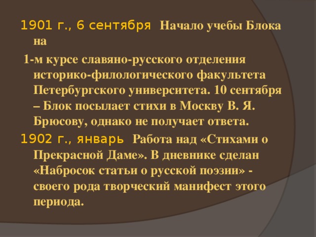 1901 г., 6 сентября Начало учебы Блока на  1-м курсе славяно-русского отделения историко-филологического факультета Петербургского университета. 10 сентября – Блок посылает стихи в Москву В. Я. Брюсову, однако не получает ответа. 1902 г., январь Работа над «Стихами о Прекрасной Даме». В дневнике сделан «Набросок статьи о русской поэзии» - своего рода творческий манифест этого периода.  