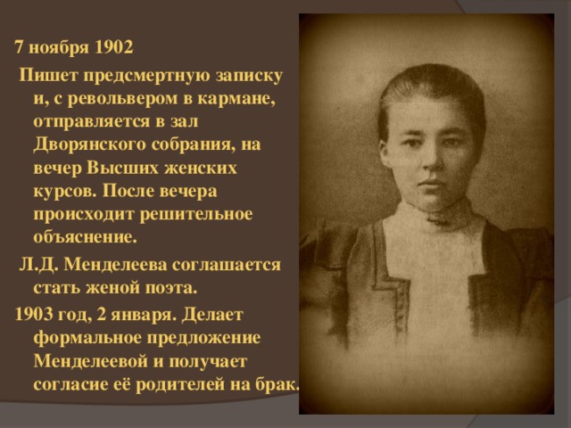 7 ноября 1902  Пишет предсмертную записку и, с револьвером в кармане, отправляется в зал Дворянского собрания, на вечер Высших женских курсов. После вечера происходит решительное объяснение.  Л.Д. Менделеева соглашается стать женой поэта. 1903 год, 2 января. Делает формальное предложение Менделеевой и получает согласие её родителей на брак. 