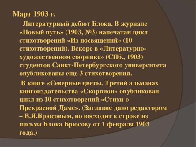 Март 1903 г.  Литературный дебют Блока. В журнале «Новый путь» (1903, №3) напечатан цикл стихотворений «Из посвящений» (10 стихотворений). Вскоре в «Литературно-художественном сборнике» (СПб., 1903) студентов Санкт-Петербургского университета опубликованы еще 3 стихотворения.  В книге «Северные цветы. Третий альманах книгоиздательства «Скорпион» опубликован цикл из 10 стихотворений «Стихи о Прекрасной Даме». (Заглавие дано редактором – В.Я.Брюсовым, но восходит к строке из письма Блока Брюсову от 1 февраля 1903 года.) 