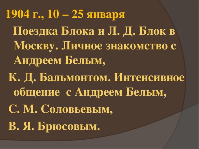 1904 г., 10 – 25 января  Поездка Блока и Л. Д. Блок в Москву. Личное знакомство с Андреем Белым,  К. Д. Бальмонтом. Интенсивное общение с Андреем Белым,  С. М. Соловьевым,  В. Я. Брюсовым. 