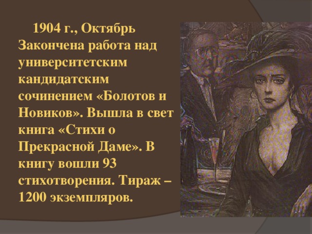  1904 г., Октябрь Закончена работа над университетским кандидатским сочинением «Болотов и Новиков». Вышла в свет книга «Стихи о Прекрасной Даме». В книгу вошли 93 стихотворения. Тираж – 1200 экземпляров. 