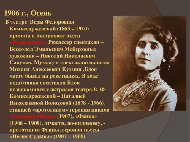 1906 г., Осень  В театре Веры Федоровны Комиссаржевской (1863 – 1910) принята к постановке пьеса «Балаганчик». Режиссер спектакля – Всеволод Эмильевич Мейерхольд художник – Николай Николаевич Сапунов. Музыку к спектаклю написал Михаил Алексеевич Кузмин .Блок часто бывал на репетициях. В ходе подготовки спектакля Блок познакомился с актрисой театра В. Ф. Комиссаржевской – Наталией Николаевной Волоховой (1878 - 1966), ставшей «прототипом» героини циклов «Снежная Маска» (1907), «Фаина» (1906 – 1908), отчасти, по-видимому, - прототипом Фаины, героини пьесы «Песня Судьбы» (1907 – 1908). 