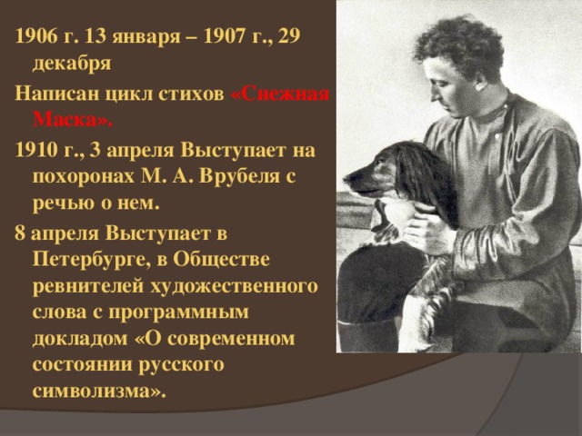 1906 г. 13 января – 1907 г., 29 декабря Написан цикл стихов «Снежная Маска». 1910 г., 3 апреля Выступает на похоронах М. А. Врубеля с речью о нем. 8 апреля Выступает в Петербурге, в Обществе ревнителей художественного слова с программным докладом «О современном состоянии русского символизма». 