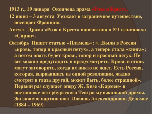 1913 г., 19 января Окончена драма «Роза и Крест». 12 июня – 3 августа Уезжает в заграничное путешествие, посещает Францию. Август Драма «Роза и Крест» напечатана в №1 альманаха «Сирин». Октябрь Пишет статью «Пламень»: «...Были в России «кровь, топор и красный петух», а теперь стала «книга»; а потом опять будет кровь, топор и красный петух. Не все можно предугадать и предусмотреть. Кровь и огонь могут заговорить, когда их никто не ждет. Есть Россия, которая, вырвавшись из одной революции, жадно смотрит в глаза другой, может быть, более страшной». Первый раз слушает оперу Ж. Бизе «Кармен» в постановке петербургского Театра музыкальной драмы. Заглавную партию поет Любовь Александровна Дельмас (1884 – 1969). 