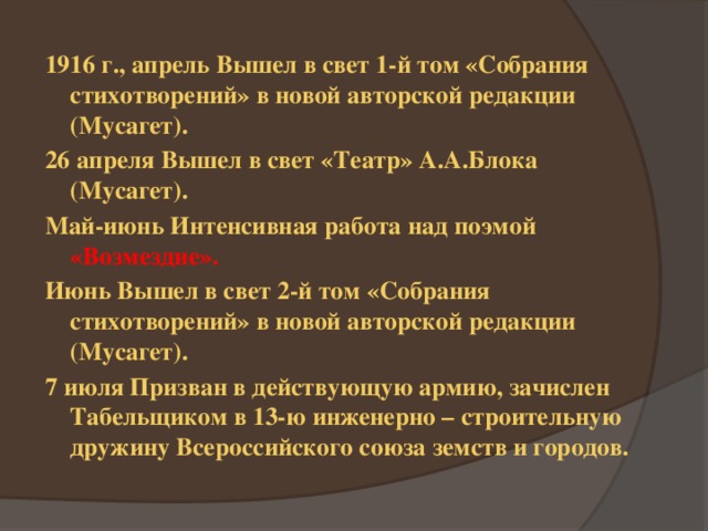 1916 г., апрель Вышел в свет 1-й том «Собрания стихотворений» в новой авторской редакции (Мусагет). 26 апреля Вышел в свет «Театр» А.А.Блока (Мусагет). Май-июнь Интенсивная работа над поэмой «Возмездие». Июнь Вышел в свет 2-й том «Собрания стихотворений» в новой авторской редакции (Мусагет). 7 июля Призван в действующую армию, зачислен Табельщиком в 13-ю инженерно – строительную дружину Всероссийского союза земств и городов.  