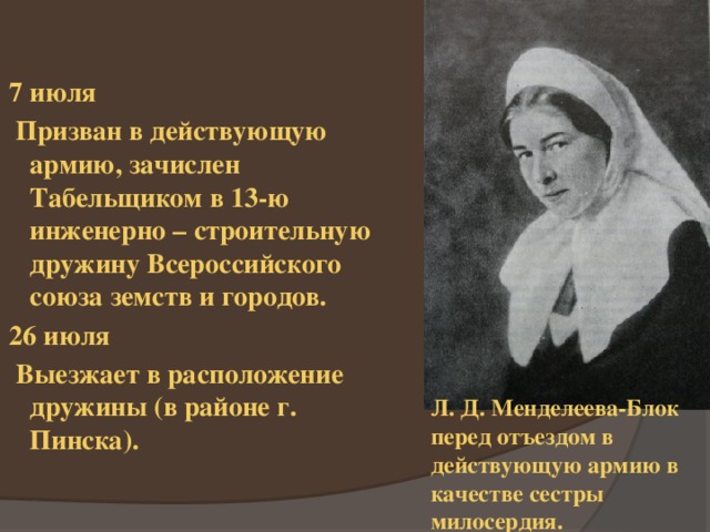 7 июля  Призван в действующую армию, зачислен Табельщиком в 13-ю инженерно – строительную дружину Всероссийского союза земств и городов. 26 июля  Выезжает в расположение дружины (в районе г. Пинска). Л. Д. Менделеева-Блок перед отъездом в действующую армию в качестве сестры милосердия. 