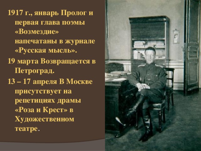 1917 г., январь Пролог и первая глава поэмы «Возмездие» напечатаны в журнале «Русская мысль». 19 марта Возвращается в Петроград. 13 – 17 апреля В Москве присутствует на репетициях драмы «Роза и Крест» в Художественном театре . 