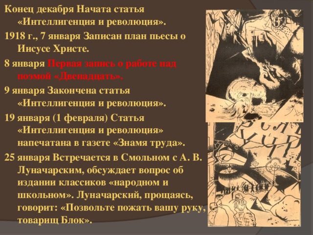 Конец декабря Начата статья «Интеллигенция и революция». 1918 г., 7 января Записан план пьесы о Иисусе Христе. 8 января Первая запись о работе над поэмой «Двенадцать». 9 января Закончена статья «Интеллигенция и революция». 19 января (1 февраля) Статья «Интеллигенция и революция» напечатана в газете «Знамя труда». 25 января Встречается в Смольном с А. В. Луначарским, обсуждает вопрос об издании классиков «народном и школьном». Луначарский, прощаясь, говорит: «Позвольте пожать вашу руку, товарищ Блок». 