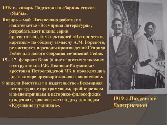 1919 г., январь Подготовлен сборник стихов «Ямбы». Январь – май Интенсивно работает в издательстве «Всемирная литература», разрабатывает планы серии просветительских спектаклей «Исторические картины» по общему замыслу А.М. Горького, редактирует переводы произведений Генриха Гейне для нового собрания сочинений Гейне. 15 – 17 февраля Блок (в числе других знакомых и сотрудников Р.В. Иванова-Разумника) арестован Петроградской ЧК и проводит два дня в камере предварительного заключения. 9 апреля Выступает в издательстве «Всемирная литература» с программным, крайне резким и эксцентричным в историко-философских суждениях, трагическим по духу докладом «Крушение гуманизма». 1919 с Людмилой Дмитриевной . 