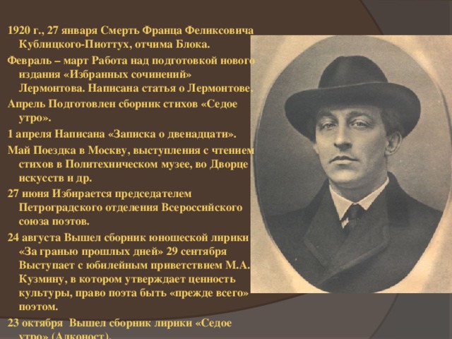 1920 г., 27 января Смерть Франца Феликсовича Кублицкого-Пиоттух, отчима Блока. Февраль – март Работа над подготовкой нового издания «Избранных сочинений» Лермонтова. Написана статья о Лермонтове. Апрель Подготовлен сборник стихов «Седое утро». 1 апреля Написана «Записка о двенадцати». Май Поездка в Москву, выступления с чтением стихов в Политехническом музее, во Дворце искусств и др. 27 июня Избирается председателем Петроградского отделения Всероссийского союза поэтов. 24 августа Вышел сборник юношеской лирики «За гранью прошлых дней» 29 сентября Выступает с юбилейным приветствием М.А. Кузмину, в котором утверждает ценность культуры, право поэта быть «прежде всего» поэтом. 23 октября Вышел сборник лирики «Седое утро» (Алконост). 