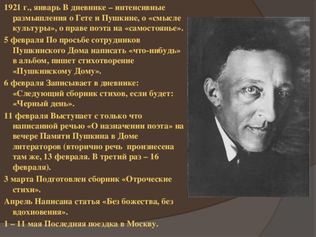 1921 г., январь В дневнике – интенсивные размышления о Гете и Пушкине, о «смысле культуры», о праве поэта на «самостоянье». 5 февраля По просьбе сотрудников Пушкинского Дома написать «что-нибудь» в альбом, пишет стихотворение «Пушкинскому Дому». 6 февраля Записывает в дневнике: «Следующий сборник стихов, если будет: «Черный день». 11 февраля Выступает с только что написанной речью «О назначении поэта» на вечере Памяти Пушкина в Доме литераторов (вторично речь произнесена там же, 13 февраля. В третий раз – 16 февраля). 3 марта Подготовлен сборник «Отроческие стихи». Апрель Написана статья «Без божества, без вдохновения». 1 – 11 мая Последняя поездка в Москву. 