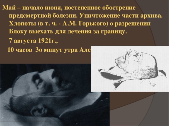 Май – начало июня, постепенное обострение предсмертной болезни. Уничтожение части архива. Хлопоты (в т. ч. - А.М. Горького) о разрешении Блоку выехать для лечения за границу.  7 августа 1921г.,  10 часов 3о минут утра Александр Блок умер.  