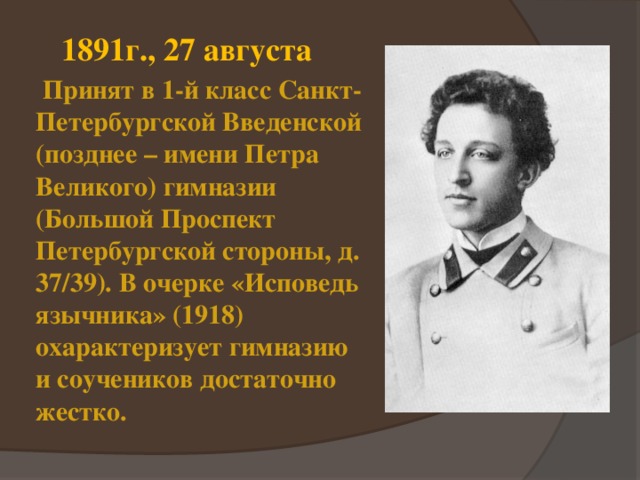 1891г., 27 августа  Принят в 1-й класс Санкт-Петербургской Введенской (позднее – имени Петра Великого) гимназии (Большой Проспект Петербургской стороны, д. 37/39). В очерке «Исповедь язычника» (1918) охарактеризует гимназию и соучеников достаточно жестко. 