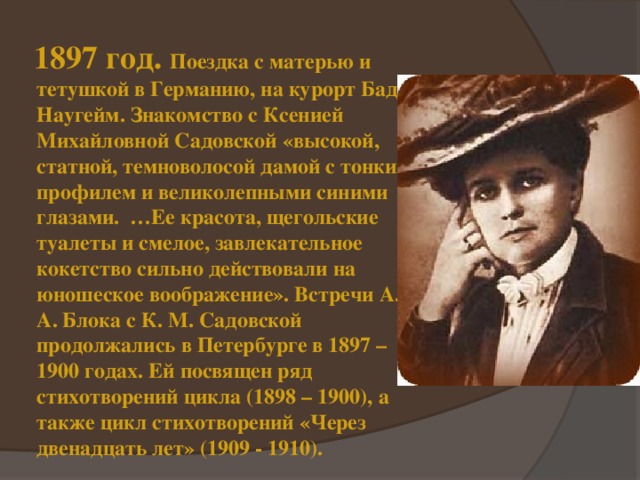  1897 год. Поездка с матерью и тетушкой в Германию, на курорт Бад-Наугейм. Знакомство с Ксенией Михайловной Садовской «высокой, статной, темноволосой дамой с тонким профилем и великолепными синими глазами. …Ее красота, щегольские туалеты и смелое, завлекательное кокетство сильно действовали на юношеское воображение». Встречи А. А. Блока с К. М. Садовской продолжались в Петербурге в 1897 – 1900 годах. Ей посвящен ряд стихотворений цикла (1898 – 1900), а также цикл стихотворений «Через двенадцать лет» (1909 - 1910). 