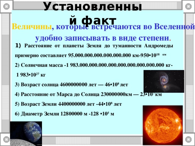 Установленный факт    Величины , которые встречаются во Вселенной удобно записывать в виде степени . 1) Расстояние от планеты Земля до туманности Андромеды примерно составляет 95.000.000.000.000.000.000 км-950•10 18 км 2) Солнечная масса -1 983.000.000.000.000.000.000.000.000.000 кг-  1 983•10 27 кг 3) Возраст солнца 4600000000 лет — 46•10 8 лет 4) Расстояние от Марса до Солнца 230000000км — 23•10 7 км 5) Возраст Земли 4400000000 лет -44•10 8 лет 6) Диаметр Земли 12800000 м -128 •10 5 м  