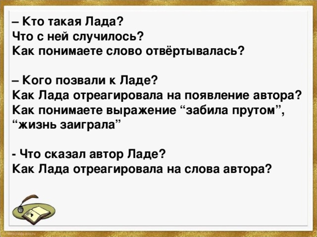 – Кто такая Лада? Что с ней случилось? Как понимаете слово отвёртывалась?  – Кого позвали к Ладе? Как Лада отреагировала на появление автора? Как понимаете выражение “забила прутом”, “жизнь заиграла”  - Что сказал автор Ладе? Как Лада отреагировала на слова автора? 