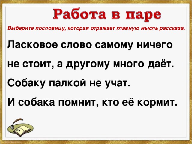 Выберите пословицу, которая отражает главную мысль рассказа. Ласковое слово самому ничего не стоит, а другому много даёт. Собаку палкой не учат. И собака помнит, кто её кормит. 