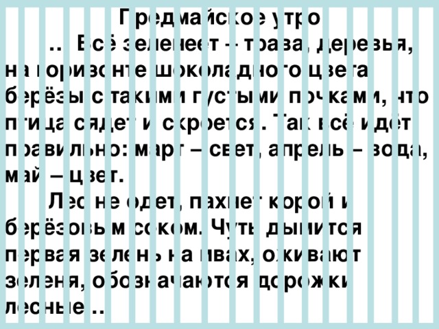 Предмайское утро  … Всё зеленеет – трава, деревья, на горизонте шоколадного цвета берёзы с такими густыми почками, что птица сядет и скроется. Так всё идёт правильно: март – свет, апрель – вода, май – цвет.  Лес не одет, пахнет корой и берёзовым соком. Чуть дымится первая зелень на ивах, оживают зеленя, обозначаются дорожки лесные … 