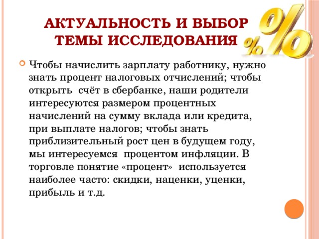 Актуальность и выбор темы исследования Чтобы начислить зарплату работнику, нужно знать процент налоговых отчислений; чтобы открыть счёт в сбербанке, наши родители интересуются размером процентных начислений на сумму вклада или кредита, при выплате налогов; чтобы знать приблизительный рост цен в будущем году, мы интересуемся процентом инфляции. В торговле понятие «процент» используется наиболее часто: скидки, наценки, уценки, прибыль и т.д. 
