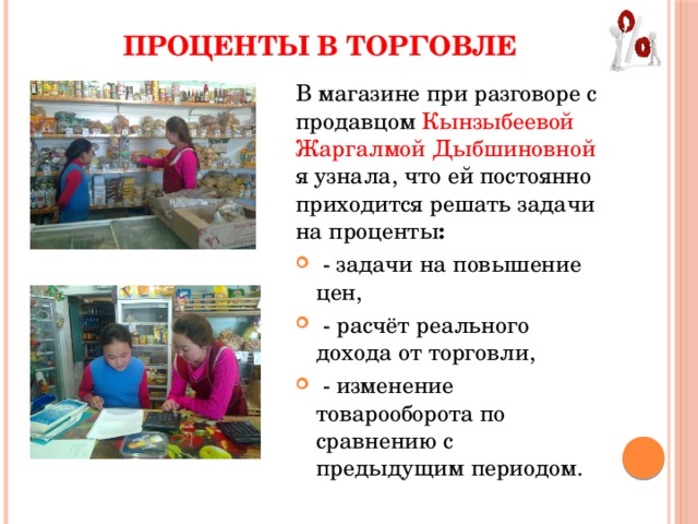 ПРОЦЕНТЫ В ТОРГОВЛЕ В магазине при разговоре с продавцом Кынзыбеевой Жаргалмой Дыбшиновной я узнала, что ей постоянно приходится решать задачи на проценты :   - задачи на повышение цен,   - расчёт реального дохода от торговли,   - изменение товарооборота по сравнению с предыдущим периодом. 
